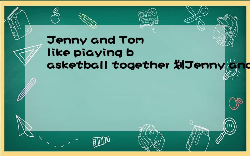 Jenny and Tom like piaying basketball together 划Jenny and Tom （对划线部分提问）