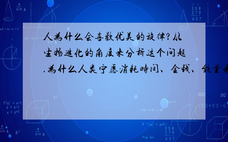 人为什么会喜欢优美的旋律?从生物进化的角度来分析这个问题.为什么人类宁愿消耗时间、金钱、能量来获得优美的音乐?它给人带来什么好处?为什么会对人有好处不要说使人精神上放松、激