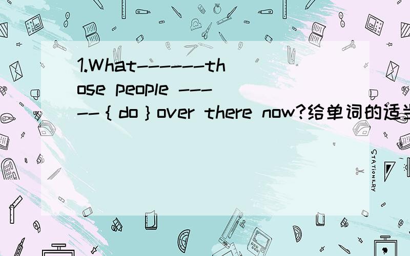 1.What------those people -----｛do｝over there now?给单词的适当形式填空