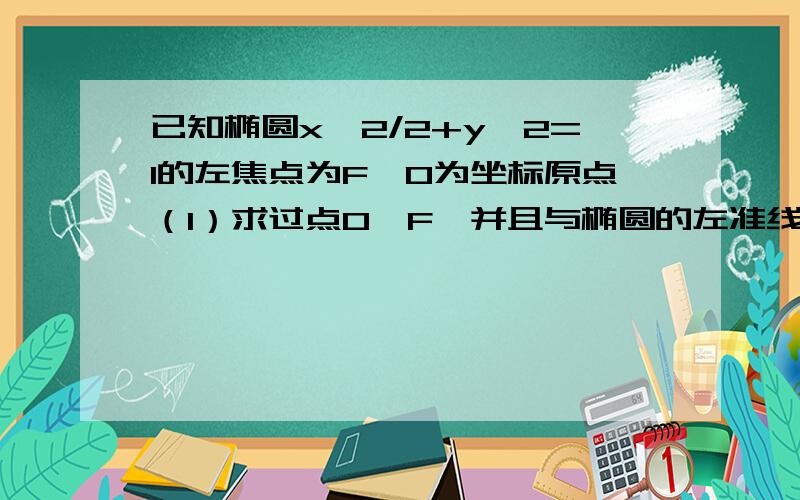 已知椭圆x^2/2+y^2=1的左焦点为F,O为坐标原点（1）求过点O、F,并且与椭圆的左准线l相切的圆的方程（2）已知椭圆x^2/2+y^2=1的左焦点为F，O为坐标原点（1）求过点O、F，并且与椭圆的左准线l相切