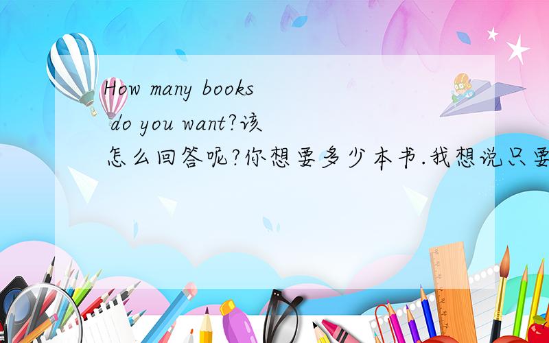 How many books do you want?该怎么回答呢?你想要多少本书.我想说只要一本,用Only one回答可以吗?有没有更好的更地道的回答方式呢?请朋友们指教.