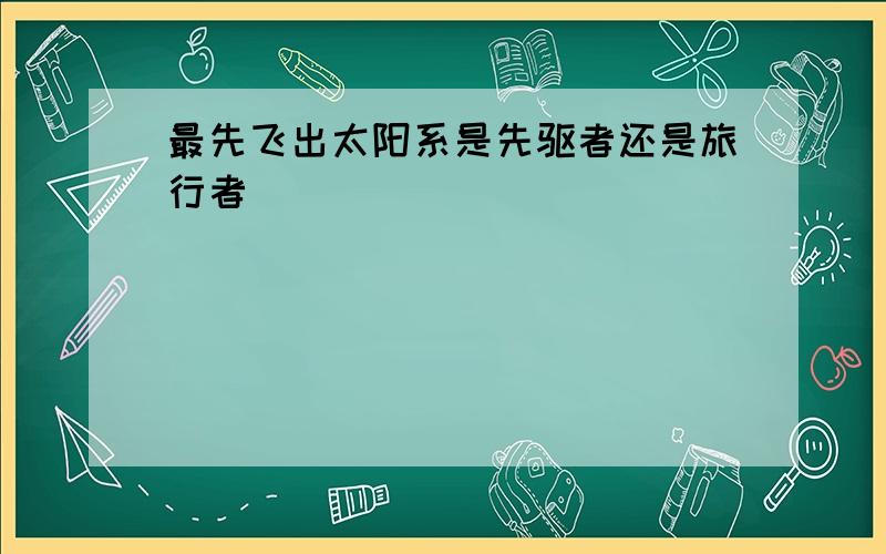 最先飞出太阳系是先驱者还是旅行者