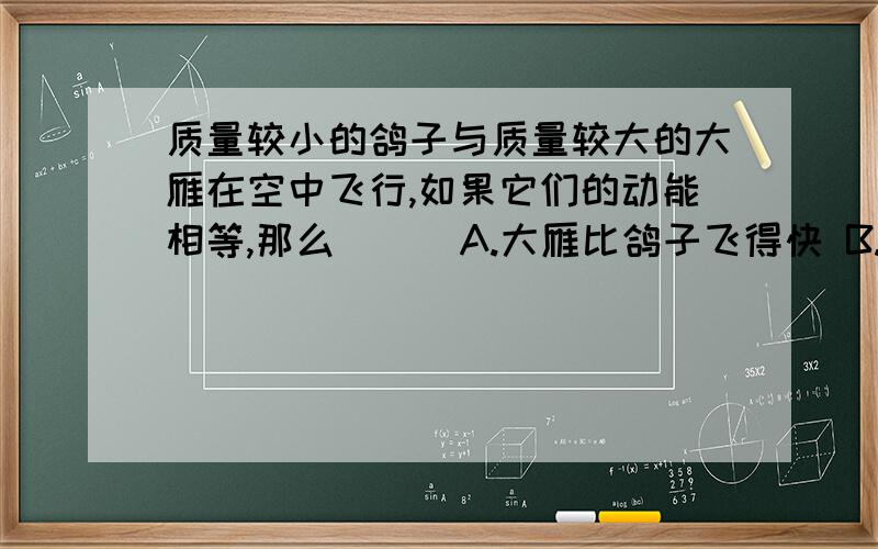 质量较小的鸽子与质量较大的大雁在空中飞行,如果它们的动能相等,那么( ) A.大雁比鸽子飞得快 B.鸽子比大雁飞得快 C.大雁比鸽子飞得高 D.鸽子比大雁飞得高