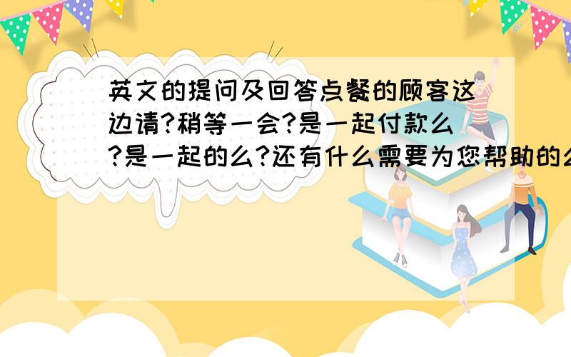 英文的提问及回答点餐的顾客这边请?稍等一会?是一起付款么?是一起的么?还有什么需要为您帮助的么?