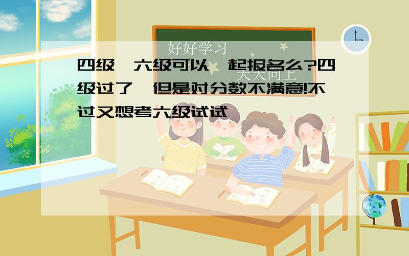 四级、六级可以一起报名么?四级过了,但是对分数不满意!不过又想考六级试试,