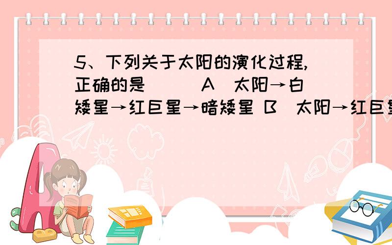 5、下列关于太阳的演化过程,正确的是（ ） A．太阳→白矮星→红巨星→暗矮星 B．太阳→红巨星→白矮星→5、下列关于太阳的演化过程,正确的是（ ）A．太阳→白矮星→红巨星→暗矮星 B．