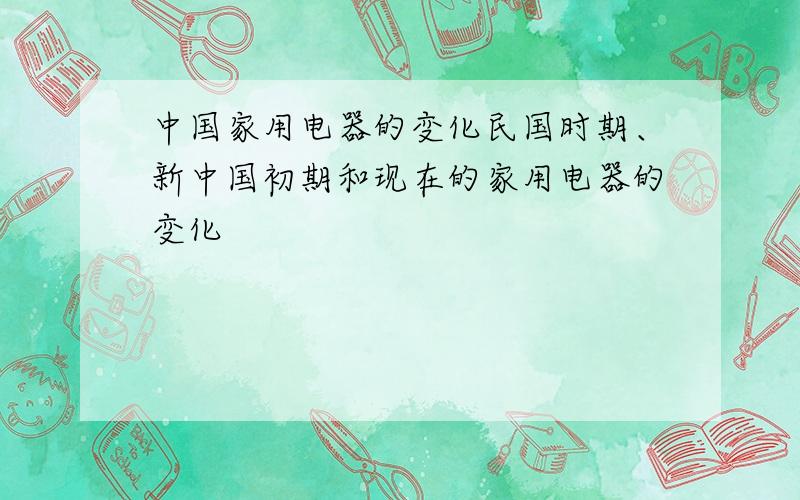 中国家用电器的变化民国时期、新中国初期和现在的家用电器的变化