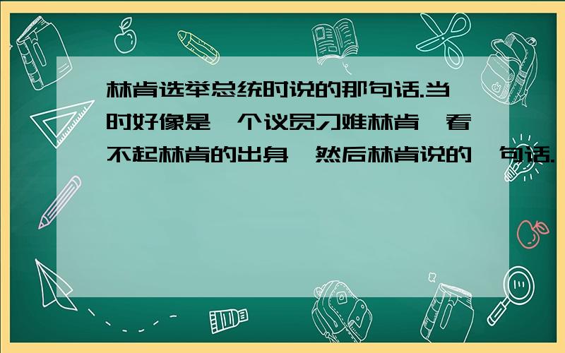 林肯选举总统时说的那句话.当时好像是一个议员刁难林肯,看不起林肯的出身,然后林肯说的一句话.