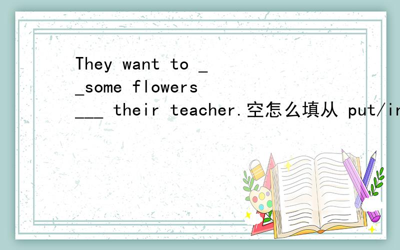 They want to __some flowers ___ their teacher.空怎么填从 put/in let/to carry/from take/to里选！