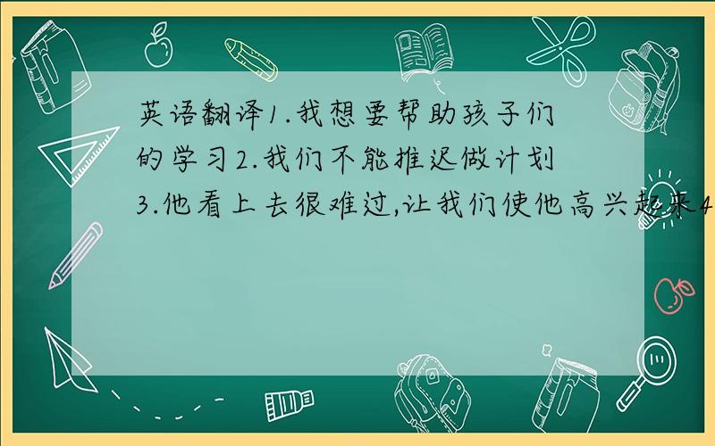 英语翻译1.我想要帮助孩子们的学习2.我们不能推迟做计划3.他看上去很难过,让我们使他高兴起来4.请安静,我要发卷纸了5.我像我妈妈,我们都很内向