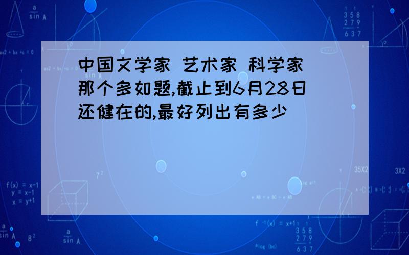 中国文学家 艺术家 科学家 那个多如题,截止到6月28日还健在的,最好列出有多少