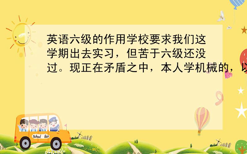 英语六级的作用学校要求我们这学期出去实习，但苦于六级还没过。现正在矛盾之中，本人学机械的，以后不想再工厂里做事，所以想能把六级过了再走，希望以后能进个外企，但我不知道