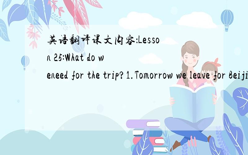 英语翻译课文内容：Lesson 25:What do weneed for the trip?1.Tomorrow we leave for Beijing!Tomorrow we leave for Beijing on the train.Are we ready?No!We need train tickets.We need tickets from Shijiazhuang to Beijing.These are tickets.I need to