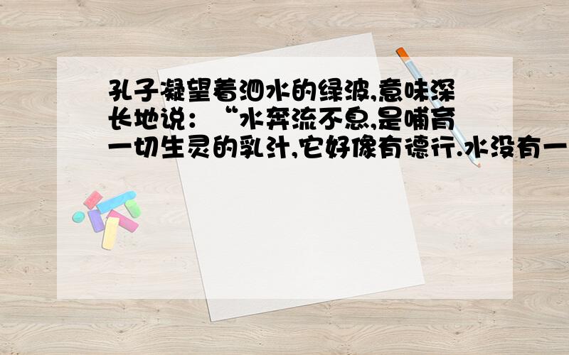 孔子凝望着泗水的绿波,意味深长地说：“水奔流不息,是哺育一切生灵的乳汁,它好像有德行.水没有一定的形状,或方或长,流必向下,和顺温柔,它好像有情义.水穿山岩,凿石壁,从无惧色,它好像