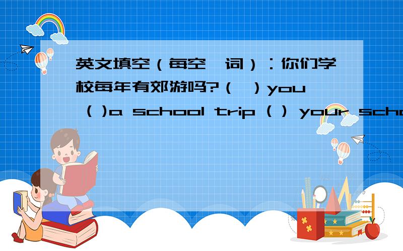 英文填空（每空一词）：你们学校每年有郊游吗?（ ）you ( )a school trip ( ) your school?是每年哦没有提到每年啊,说说理由