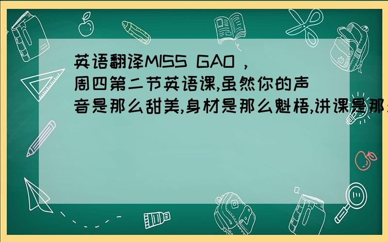 英语翻译MISS GAO ,周四第二节英语课,虽然你的声音是那么甜美,身材是那么魁梧,讲课是那么富有活力,我却冒着被你记名的风险,冒着被班主任叫出去写200字英语检讨书的危险,我吃了熊心豹子胆