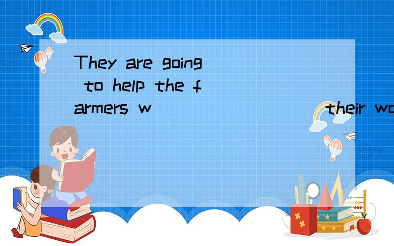 They are going to help the farmers w_________ their work on the farm空处填什么