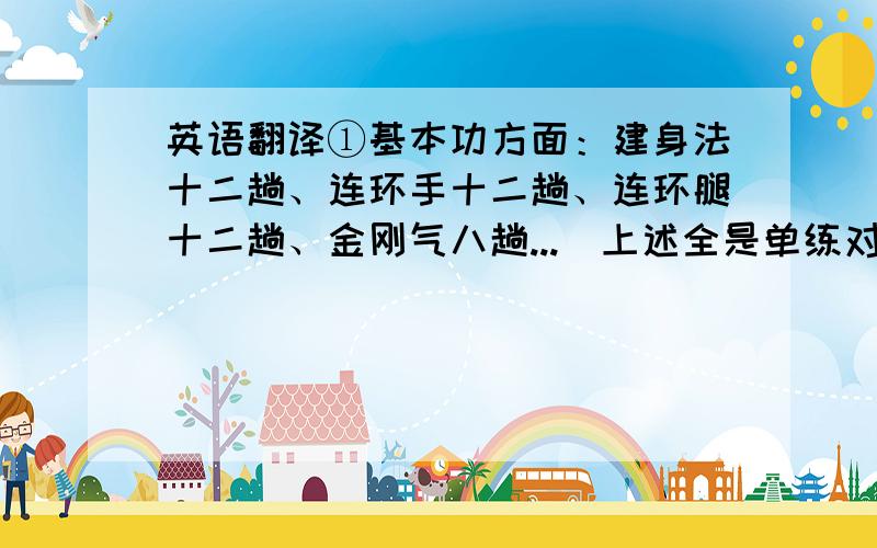 英语翻译①基本功方面：建身法十二趟、连环手十二趟、连环腿十二趟、金刚气八趟...（上述全是单练对打、对拆、对解之法）.②拳术功法方面：少林拳三趟、燕青拳三趟、金刚拳一趟、黑
