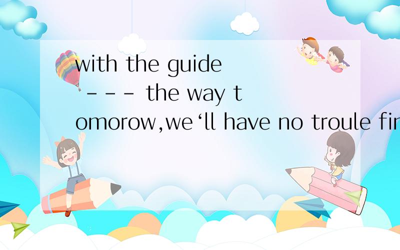 with the guide --- the way tomorow,we‘ll have no troule finding the village.这道题填的是leading 为什么不用led 我不知道with 引导句子时何时用过去分词,什么时候用动名词