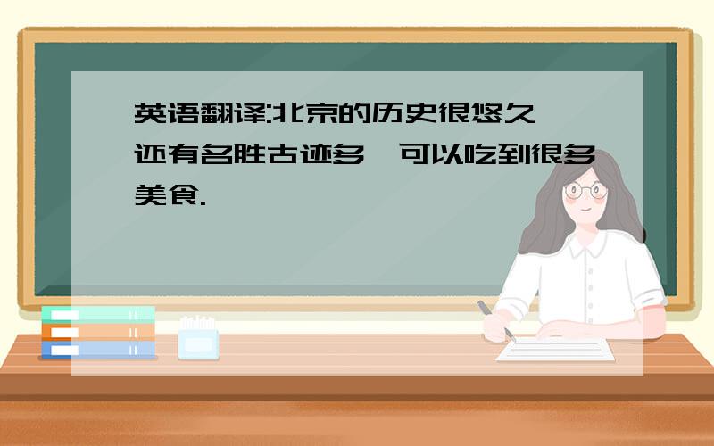 英语翻译:北京的历史很悠久,还有名胜古迹多,可以吃到很多美食.