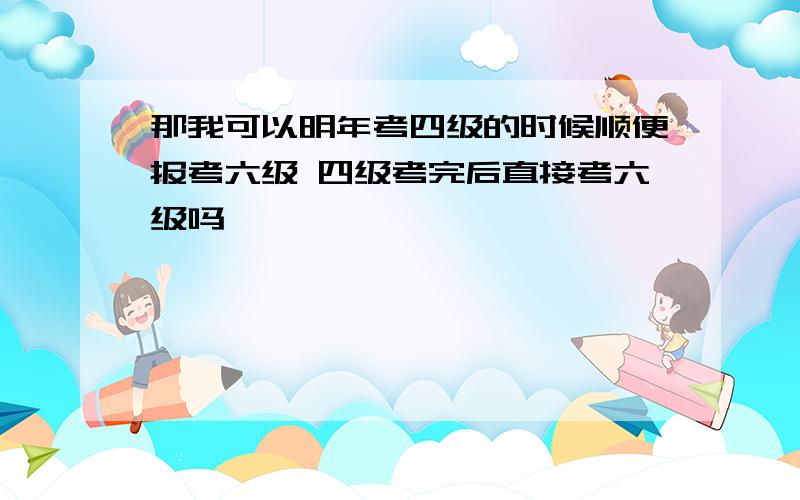 那我可以明年考四级的时候顺便报考六级 四级考完后直接考六级吗