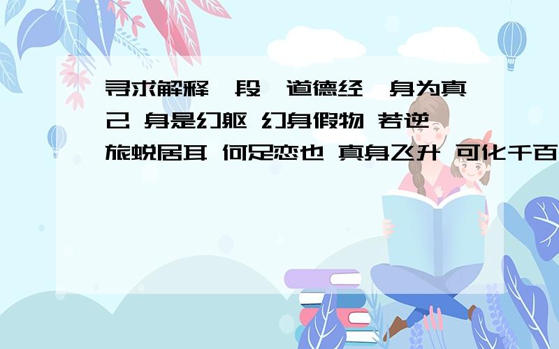 寻求解释一段《道德经》身为真己 身是幻躯 幻身假物 若逆旅蜕居耳 何足恋也 真身飞升 可化千百 无施不可 万形至其百年则身死 其性不死也 人身本是一团腥秽物 涂搽模样巧成魔 千古迷人