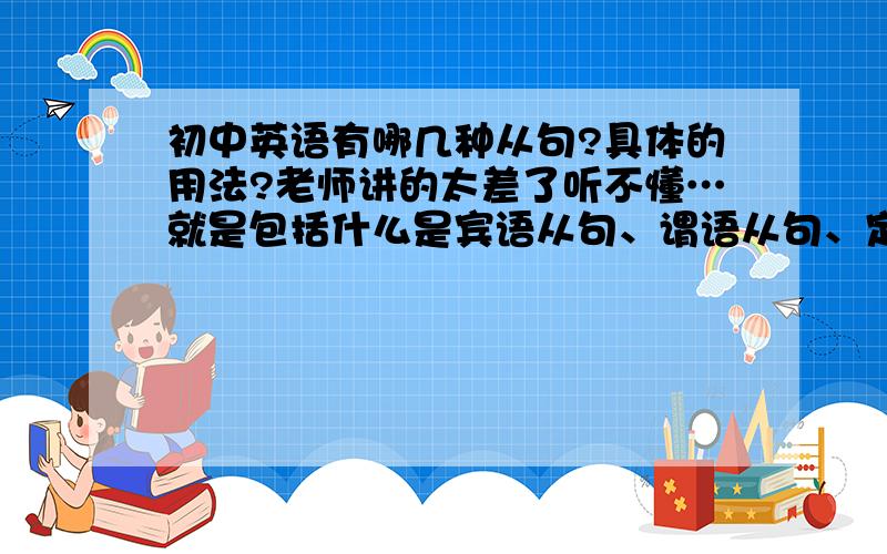 初中英语有哪几种从句?具体的用法?老师讲的太差了听不懂…就是包括什么是宾语从句、谓语从句、定语从句还有使用时应注意些什么,希望能用通俗点的话来描述