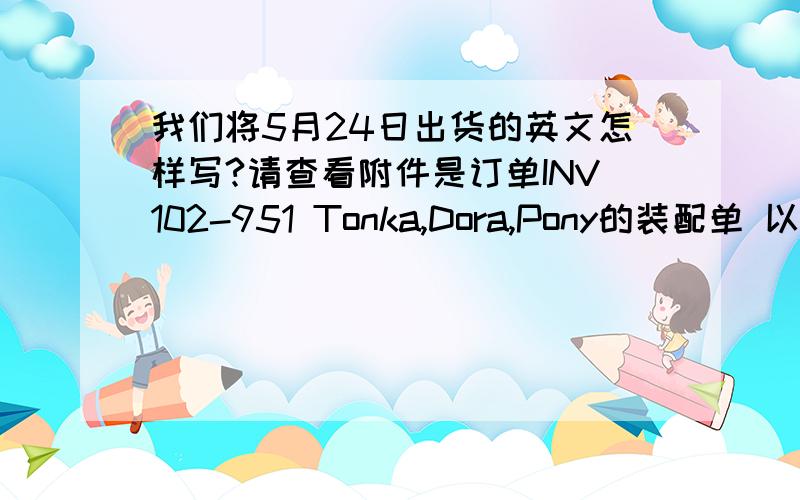 我们将5月24日出货的英文怎样写?请查看附件是订单INV102-951 Tonka,Dora,Pony的装配单 以下的泽法有错吗?Please find attached Packing List for POINV102-951 Tonka,Dora and Pony.