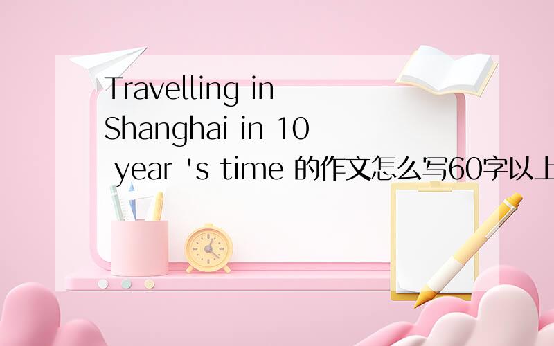 Travelling in Shanghai in 10 year 's time 的作文怎么写60字以上,