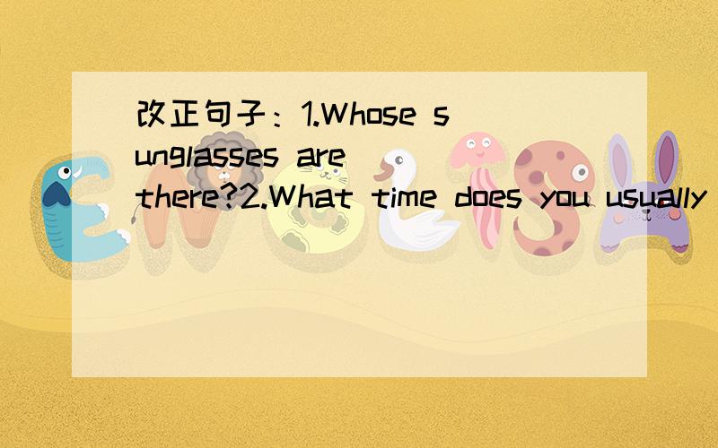 改正句子：1.Whose sunglasses are there?2.What time does you usually go to school?