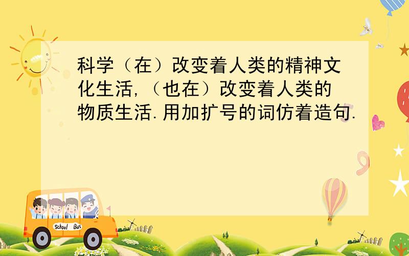 科学（在）改变着人类的精神文化生活,（也在）改变着人类的物质生活.用加扩号的词仿着造句.