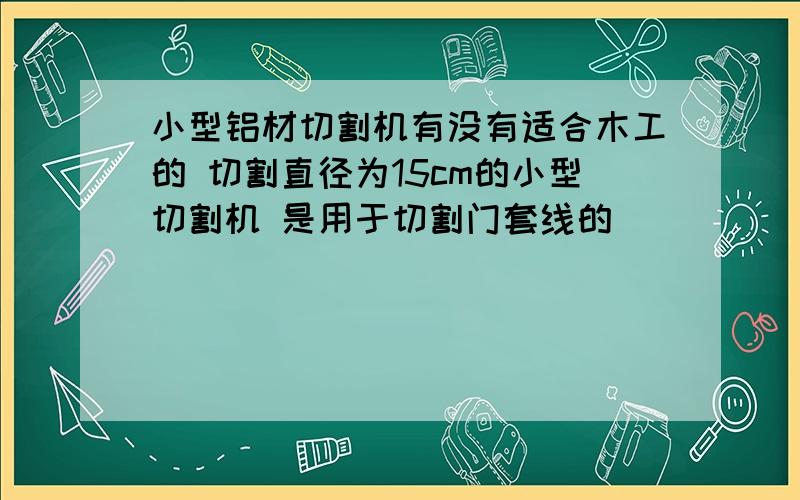 小型铝材切割机有没有适合木工的 切割直径为15cm的小型切割机 是用于切割门套线的