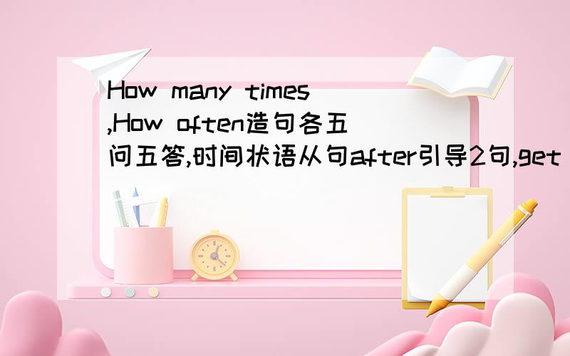 How many times,How often造句各五问五答,时间状语从句after引导2句,get there,get here,get over there各两句!