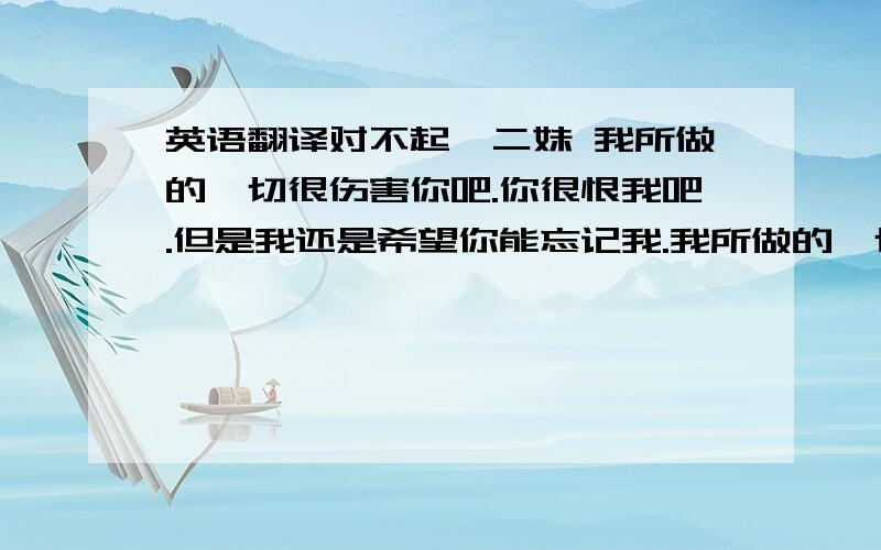 英语翻译对不起,二妹 我所做的一切很伤害你吧.你很恨我吧.但是我还是希望你能忘记我.我所做的一切 就是让你不在爱我.以后还有很多辉煌的人生等着你,而我只是在你人生路过而已,设置慢