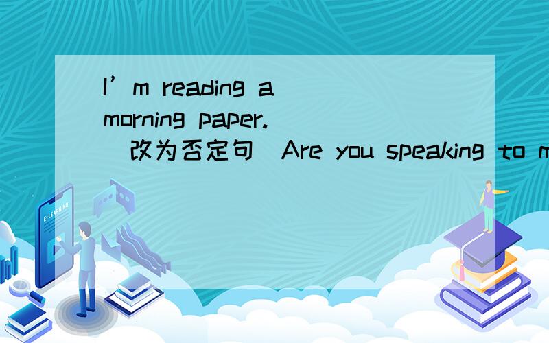 I’m reading a morning paper.（改为否定句）Are you speaking to me?(为否定陈述句)There are some clouds in the sky.(改为一般疑问句)I’m putting on my shirt.（改为第一人称复数）He is living in New York nowadays.（改为