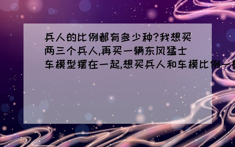 兵人的比例都有多少种?我想买两三个兵人,再买一辆东风猛士车模型摆在一起,想买兵人和车模比例一样的,这样子兵人可以坐在车里,不不知有没有?价格多少?