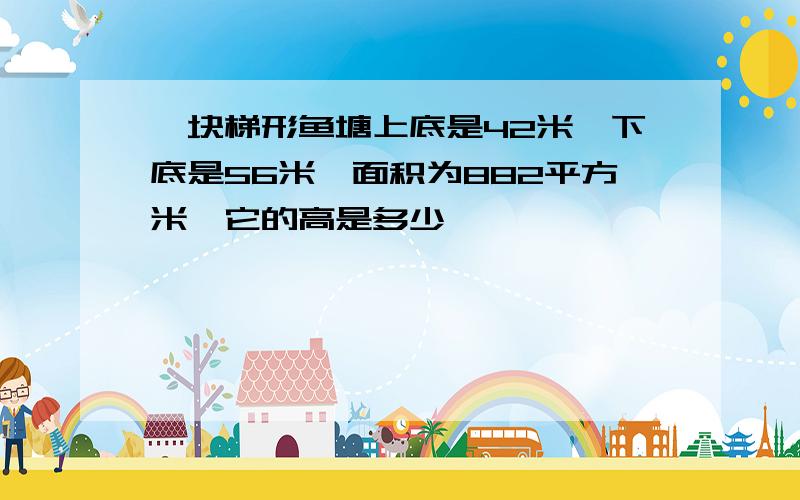 一块梯形鱼塘上底是42米,下底是56米,面积为882平方米,它的高是多少