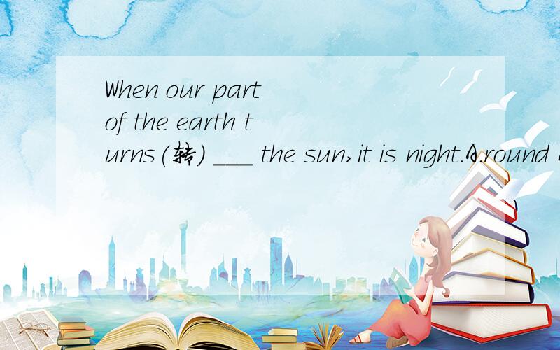 When our part of the earth turns(转) ___ the sun,it is night.A.round B.to C.with D.from