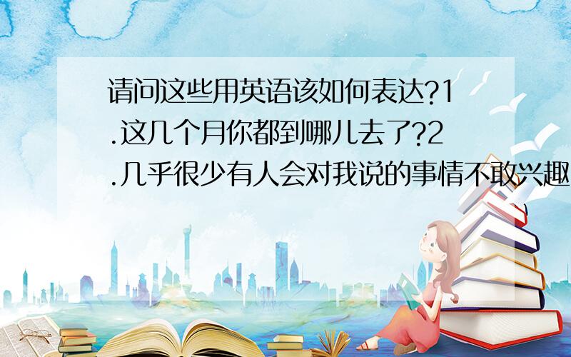 请问这些用英语该如何表达?1.这几个月你都到哪儿去了?2.几乎很少有人会对我说的事情不敢兴趣3.我把跟踪的人都甩开了4.他今早已经打伤三个人了请问这些用英语该怎么表达?求教各位,先谢