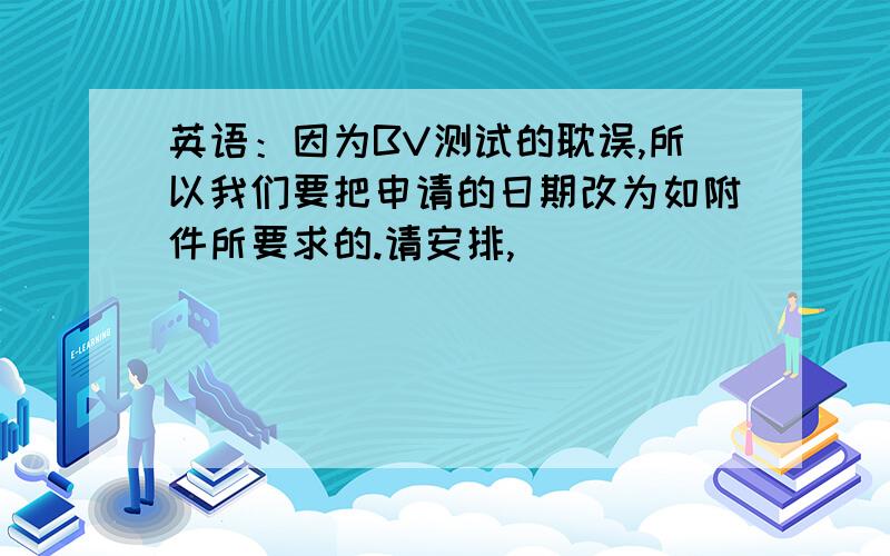 英语：因为BV测试的耽误,所以我们要把申请的日期改为如附件所要求的.请安排,