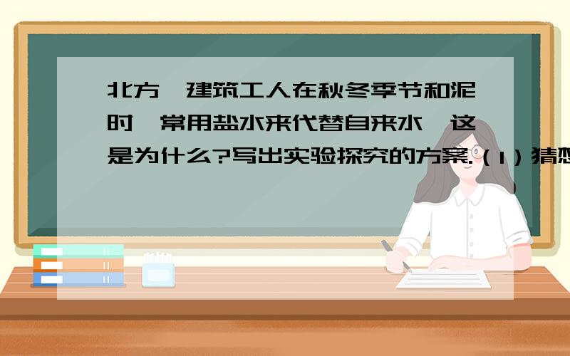 北方,建筑工人在秋冬季节和泥时,常用盐水来代替自来水,这是为什么?写出实验探究的方案.（1）猜想：_______________________________；（2）探究方案：___________________________________________________________