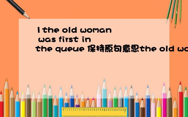 1the old woman was first in the queue 保持原句意思the old woman was standing （ ）（ ） of the queue2you play football in the street .a car might hit you 保持原意（ ）play football in the street ,（） a car might hit you