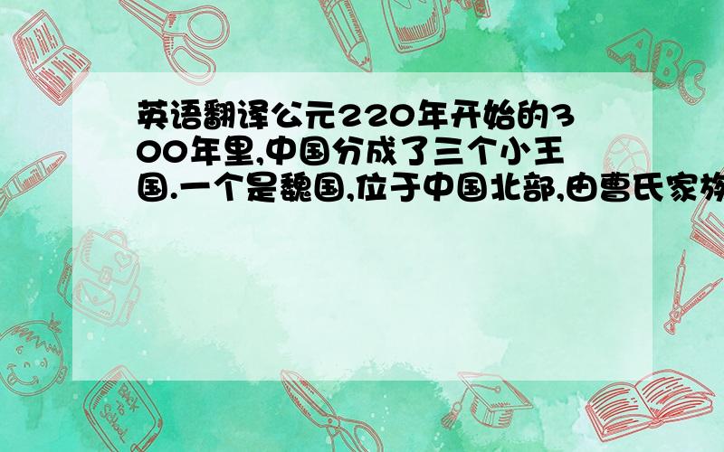 英语翻译公元220年开始的300年里,中国分成了三个小王国.一个是魏国,位于中国北部,由曹氏家族统治.还有一个王国叫做蜀汉,位于中国的西南部,由刘备统治.另外一个国家叫做吴国,位于中国的