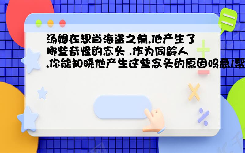 汤姆在想当海盗之前,他产生了哪些奇怪的念头 .作为同龄人,你能知晓他产生这些念头的原因吗急!帮帮忙吧!