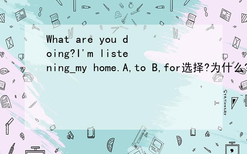 What are you doing?I'm listening_my home.A,to B,for选择?为什么?