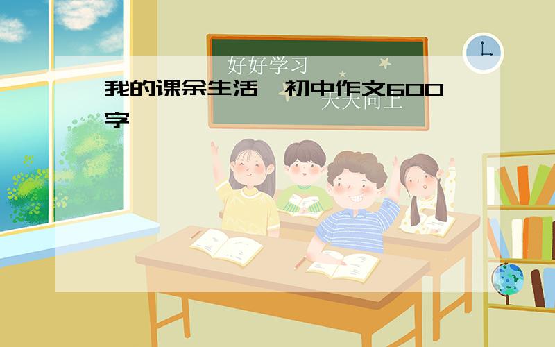 我的课余生活,初中作文600字,