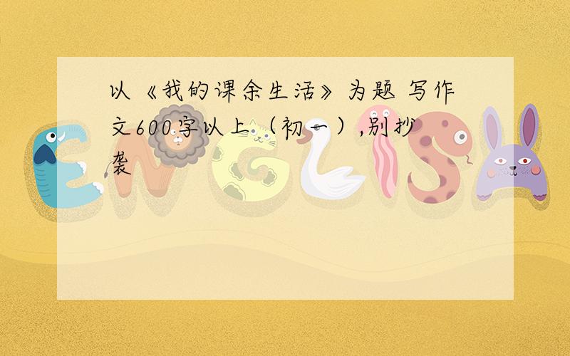 以《我的课余生活》为题 写作文600字以上（初一）,别抄袭