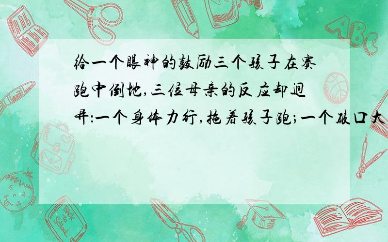 给一个眼神的鼓励三个孩子在赛跑中倒地,三位母亲的反应却迥异：一个身体力行,拖着孩子跑；一个破口大骂,不顾这是赛场；第三个,则为孩子送去了鼓励的目光.最终,三个孩子都跑到了终点.