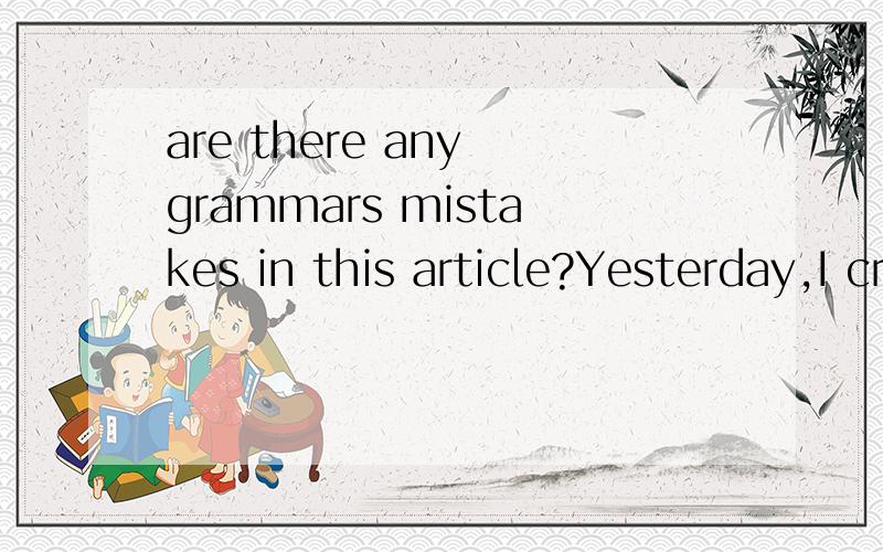 are there any grammars mistakes in this article?Yesterday,I cried.After school,some sad affairs made me cry.I was walking with the small voice weeps over.At first,Yingxin found me weep,then everyone found.They asked me why cry.I didn’t answer.Someb