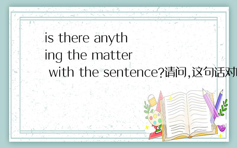 is there anything the matter with the sentence?请问,这句话对吗?